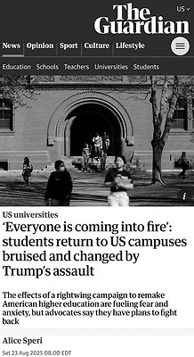 b. The Guardian 8-3-25: 'Everyone is coming into fire' - students return to US campuses bruised and changed by Trump's assault b. The Guardian 8-3-25: 'Everyone is coming into fire' - students return to US campuses bruised and changed by Trump's assault